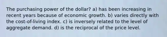 The purchasing power of the dollar? a) has been increasing in recent years because of economic growth. b) varies directly with the cost-of-living index. c) is inversely related to the level of aggregate demand. d) is the reciprocal of the price level.