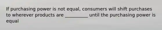 If purchasing power is not equal, consumers will shift purchases to wherever products are __________ until the purchasing power is equal