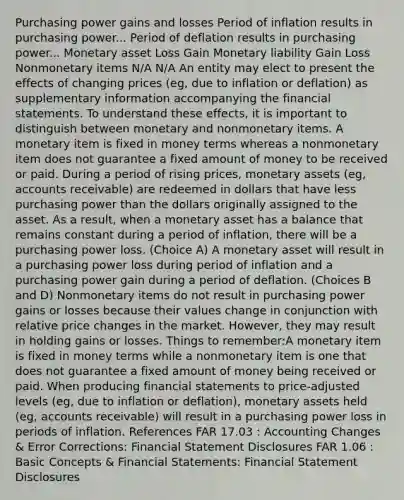 Purchasing power gains and losses Period of inflation results in purchasing power... Period of deflation results in purchasing power... Monetary asset Loss Gain Monetary liability Gain Loss Nonmonetary items N/A N/A An entity may elect to present the effects of changing prices (eg, due to inflation or deflation) as supplementary information accompanying the financial statements. To understand these effects, it is important to distinguish between monetary and nonmonetary items. A monetary item is fixed in money terms whereas a nonmonetary item does not guarantee a fixed amount of money to be received or paid. During a period of rising prices, monetary assets (eg, accounts receivable) are redeemed in dollars that have less purchasing power than the dollars originally assigned to the asset. As a result, when a monetary asset has a balance that remains constant during a period of inflation, there will be a purchasing power loss. (Choice A) A monetary asset will result in a purchasing power loss during period of inflation and a purchasing power gain during a period of deflation. (Choices B and D) Nonmonetary items do not result in purchasing power gains or losses because their values change in conjunction with relative price changes in the market. However, they may result in holding gains or losses. Things to remember:A monetary item is fixed in money terms while a nonmonetary item is one that does not guarantee a fixed amount of money being received or paid. When producing financial statements to price-adjusted levels (eg, due to inflation or deflation), monetary assets held (eg, accounts receivable) will result in a purchasing power loss in periods of inflation. References FAR 17.03 : Accounting Changes & Error Corrections: Financial Statement Disclosures FAR 1.06 : Basic Concepts & Financial Statements: Financial Statement Disclosures