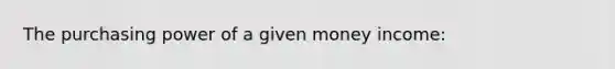 The purchasing power of a given money income: