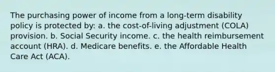 The purchasing power of income from a long-term disability policy is protected by: a. the cost-of-living adjustment (COLA) provision. b. Social Security income. c. the health reimbursement account (HRA). d. Medicare benefits. e. the Affordable Health Care Act (ACA).