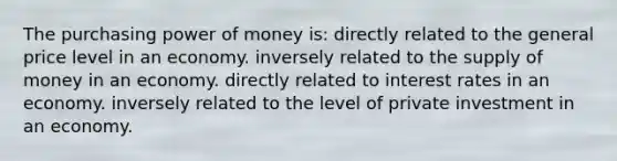 The purchasing power of money is: directly related to the general price level in an economy. inversely related to the supply of money in an economy. directly related to interest rates in an economy. inversely related to the level of private investment in an economy.