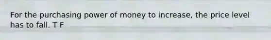 For the purchasing power of money to increase, the price level has to fall. T F