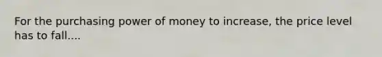 For the purchasing power of money to​ increase, the price level has to fall....