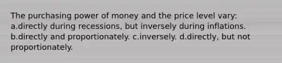 The purchasing power of money and the price level vary: a.directly during recessions, but inversely during inflations. b.directly and proportionately. c.inversely. d.directly, but not proportionately.