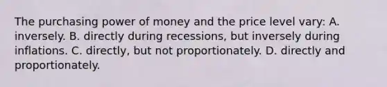 The purchasing power of money and the price level vary: A. inversely. B. directly during recessions, but inversely during inflations. C. directly, but not proportionately. D. directly and proportionately.