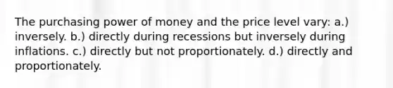 The purchasing power of money and the price level vary: a.) inversely. b.) directly during recessions but inversely during inflations. c.) directly but not proportionately. d.) directly and proportionately.