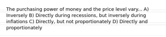 The purchasing power of money and the price level vary... A) Inversely B) Directly during recessions, but inversely during inflations C) Directly, but not proportionately D) Directly and proportionately