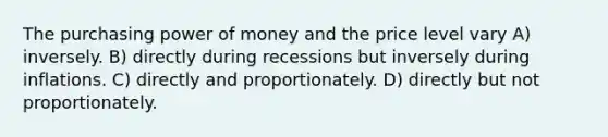 The purchasing power of money and the price level vary A) inversely. B) directly during recessions but inversely during inflations. C) directly and proportionately. D) directly but not proportionately.