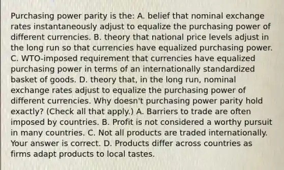 Purchasing power parity is​ the: A. belief that nominal exchange rates instantaneously adjust to equalize the purchasing power of different currencies. B. theory that national price levels adjust in the long run so that currencies have equalized purchasing power. C. ​WTO-imposed requirement that currencies have equalized purchasing power in terms of an internationally standardized basket of goods. D. theory​ that, in the long​ run, nominal exchange rates adjust to equalize the purchasing power of different currencies. Why​ doesn't purchasing power parity hold​ exactly? ​(Check all that​ apply.) A. Barriers to trade are often imposed by countries. B. Profit is not considered a worthy pursuit in many countries. C. Not all products are traded internationally. Your answer is correct. D. Products differ across countries as firms adapt products to local tastes.