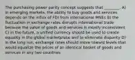 The purchasing power parity concept suggests that ________. A) in emerging markets, the ability to buy goods and services depends on the influx of FDI from international MNEs B) the fluctuation in exchange rates disrupts international trade because the value of goods and services is mostly inconsistent C) in the future, a unified currency should be used to create equality in the global marketplace and to eliminate disparity D) in the long run, exchange rates should move toward levels that would equalize the prices of an identical basket of goods and services in any two countries