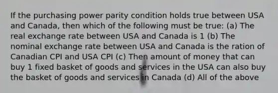 If the purchasing power parity condition holds true between USA and Canada, then which of the following must be true: (a) The real exchange rate between USA and Canada is 1 (b) The nominal exchange rate between USA and Canada is the ration of Canadian CPI and USA CPI (c) Then amount of money that can buy 1 fixed basket of goods and services in the USA can also buy the basket of goods and services in Canada (d) All of the above