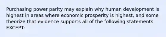 Purchasing power parity may explain why human development is highest in areas where economic prosperity is highest, and some theorize that evidence supports all of the following statements EXCEPT: