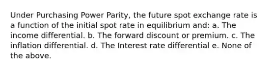 Under Purchasing Power Parity, the future spot exchange rate is a function of the initial spot rate in equilibrium and: a. The income differential. b. The forward discount or premium. c. The inflation differential. d. The Interest rate differential e. None of the above.