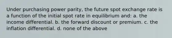 Under purchasing power parity, the future spot exchange rate is a function of the initial spot rate in equilibrium and: a. the income differential. b. the forward discount or premium. c. the inflation differential. d. none of the above