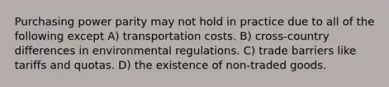 Purchasing power parity may not hold in practice due to all of the following except A) transportation costs. B) cross-country differences in environmental regulations. C) trade barriers like tariffs and quotas. D) the existence of non-traded goods.