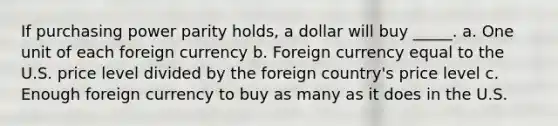 If purchasing power parity holds, a dollar will buy _____. a. One unit of each foreign currency b. Foreign currency equal to the U.S. price level divided by the foreign country's price level c. Enough foreign currency to buy as many as it does in the U.S.