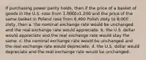 If purchasing power parity holds, then if the price of a basket of goods in the U.S. rose from 1.000 to1,200 and the price of the same basket in Poland rose from 6,400 Polish zloty to 8,000 zloty, then a. the nominal exchange rate would be unchanged and the real exchange rate would appreciate. b. the U.S. dollar would appreciate and the real exchange rate would stay the same. c. the nominal exchange rate would be unchanged and the real exchange rate would depreciate. d. the U.S. dollar would depreciate and the real exchange rate would be unchanged.