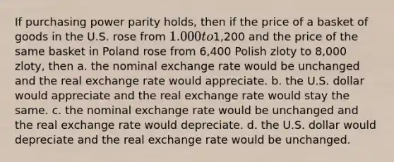 If purchasing power parity holds, then if the price of a basket of goods in the U.S. rose from 1.000 to1,200 and the price of the same basket in Poland rose from 6,400 Polish zloty to 8,000 zloty, then a. the nominal exchange rate would be unchanged and the real exchange rate would appreciate. b. the U.S. dollar would appreciate and the real exchange rate would stay the same. c. the nominal exchange rate would be unchanged and the real exchange rate would depreciate. d. the U.S. dollar would depreciate and the real exchange rate would be unchanged.