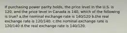 If purchasing power parity holds, the price level in the U.S. is 120, and the price level in Canada is 140, which of the following is true? a.the nominal exchange rate is 140/120 b.the real exchange rate is 120/140. c.the nominal exchange rate is 120/140 d.the real exchange rate is 140/120.