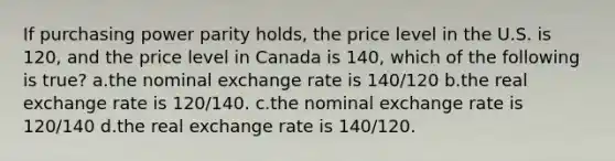 If purchasing power parity holds, the price level in the U.S. is 120, and the price level in Canada is 140, which of the following is true? a.the nominal exchange rate is 140/120 b.the real exchange rate is 120/140. c.the nominal exchange rate is 120/140 d.the real exchange rate is 140/120.