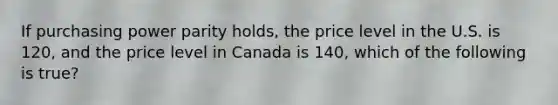 If purchasing power parity holds, the price level in the U.S. is 120, and the price level in Canada is 140, which of the following is true?