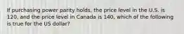 If purchasing power parity holds, the price level in the U.S. is 120, and the price level in Canada is 140, which of the following is true for the US dollar?