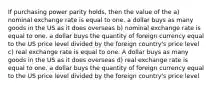 If purchasing power parity holds, then the value of the a) nominal exchange rate is equal to one. a dollar buys as many goods in the US as it does overseas b) nominal exchange rate is equal to one. a dollar buys the quantity of foreign currency equal to the US price level divided by the foreign country's price level c) real exchange rate is equal to one. A dollar buys as many goods in the US as it does overseas d) real exchange rate is equal to one. a dollar buys the quantity of foreign currency equal to the US price level divided by the foreign country's price level