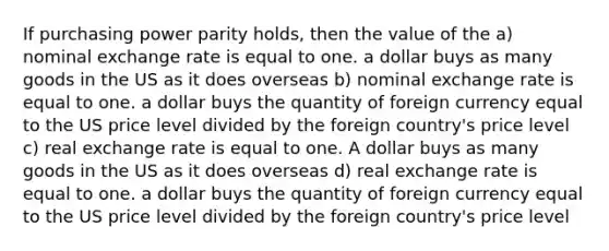 If purchasing power parity holds, then the value of the a) nominal exchange rate is equal to one. a dollar buys as many goods in the US as it does overseas b) nominal exchange rate is equal to one. a dollar buys the quantity of foreign currency equal to the US price level divided by the foreign country's price level c) real exchange rate is equal to one. A dollar buys as many goods in the US as it does overseas d) real exchange rate is equal to one. a dollar buys the quantity of foreign currency equal to the US price level divided by the foreign country's price level