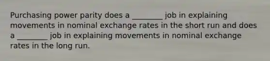 Purchasing power parity does a​ ________ job in explaining movements in nominal exchange rates in the short run and does a​ ________ job in explaining movements in nominal exchange rates in the long run.