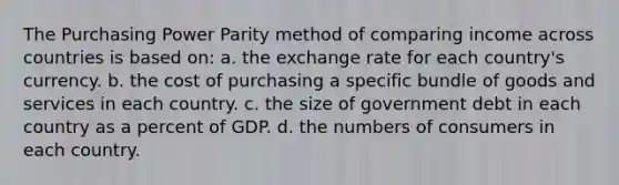 The Purchasing Power Parity method of comparing income across countries is based on: a. the exchange rate for each country's currency. b. the cost of purchasing a specific bundle of goods and services in each country. c. the size of government debt in each country as a percent of GDP. d. the numbers of consumers in each country.