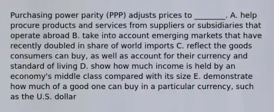 Purchasing power parity​ (PPP) adjusts prices to​ ________. A. help procure products and services from suppliers or subsidiaries that operate abroad B. take into account emerging markets that have recently doubled in share of world imports C. reflect the goods consumers can​ buy, as well as account for their currency and standard of living D. show how much income is held by an​ economy's middle class compared with its size E. demonstrate how much of a good one can buy in a particular​ currency, such as the U.S. dollar