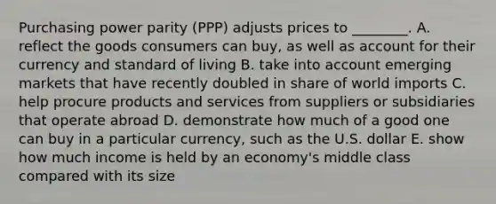 Purchasing power parity​ (PPP) adjusts prices to​ ________. A. reflect the goods consumers can​ buy, as well as account for their currency and standard of living B. take into account emerging markets that have recently doubled in share of world imports C. help procure products and services from suppliers or subsidiaries that operate abroad D. demonstrate how much of a good one can buy in a particular​ currency, such as the U.S. dollar E. show how much income is held by an​ economy's middle class compared with its size