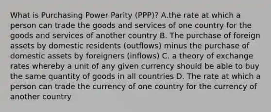 What is Purchasing Power Parity (PPP)? A.the rate at which a person can trade the goods and services of one country for the goods and services of another country B. The purchase of foreign assets by domestic residents (outflows) minus the purchase of domestic assets by foreigners (inflows) C. a theory of exchange rates whereby a unit of any given currency should be able to buy the same quantity of goods in all countries D. The rate at which a person can trade the currency of one country for the currency of another country