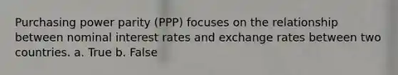 Purchasing power parity (PPP) focuses on the relationship between nominal interest rates and exchange rates between two countries. a. True b. False