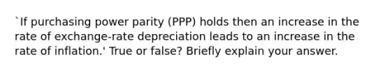 `If purchasing power parity (PPP) holds then an increase in the rate of exchange-rate depreciation leads to an increase in the rate of inflation.' True or false? Briefly explain your answer.