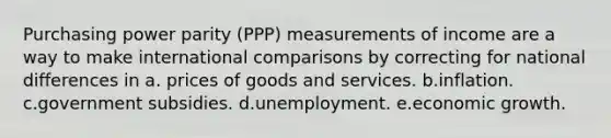 Purchasing power parity (PPP) measurements of income are a way to make international comparisons by correcting for national differences in a. prices of goods and services. b.inflation. c.government subsidies. d.unemployment. e.economic growth.