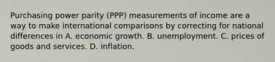 Purchasing power parity (PPP) measurements of income are a way to make international comparisons by correcting for national differences in A. economic growth. B. unemployment. C. prices of goods and services. D. inflation.