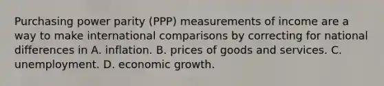 Purchasing power parity (PPP) measurements of income are a way to make international comparisons by correcting for national differences in A. inflation. B. prices of goods and services. C. unemployment. D. economic growth.