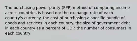 The purchasing power parity (PPP) method of comparing income across countries is based on: the exchange rate of each country's currency. the cost of purchasing a specific bundle of goods and services in each country. the size of government debt in each country as a percent of GDP. the number of consumers in each country