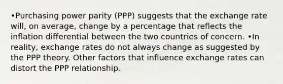 •Purchasing power parity (PPP) suggests that the exchange rate will, on average, change by a percentage that reflects the inflation differential between the two countries of concern. •In reality, exchange rates do not always change as suggested by the PPP theory. Other factors that influence exchange rates can distort the PPP relationship.