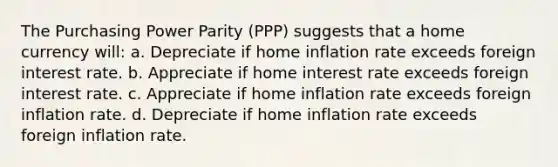 The Purchasing Power Parity (PPP) suggests that a home currency will: a. Depreciate if home inflation rate exceeds foreign interest rate. b. Appreciate if home interest rate exceeds foreign interest rate. c. Appreciate if home inflation rate exceeds foreign inflation rate. d. Depreciate if home inflation rate exceeds foreign inflation rate.