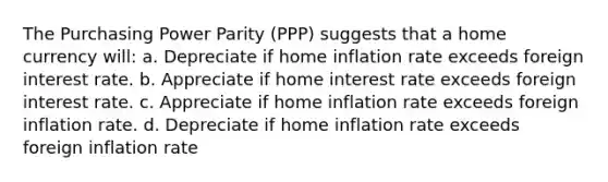 The Purchasing Power Parity (PPP) suggests that a home currency will: a. Depreciate if home inflation rate exceeds foreign interest rate. b. Appreciate if home interest rate exceeds foreign interest rate. c. Appreciate if home inflation rate exceeds foreign inflation rate. d. Depreciate if home inflation rate exceeds foreign inflation rate