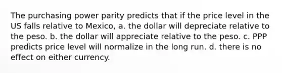 The purchasing power parity predicts that if the price level in the US falls relative to Mexico, a. the dollar will depreciate relative to the peso. b. the dollar will appreciate relative to the peso. c. PPP predicts price level will normalize in the long run. d. there is no effect on either currency.