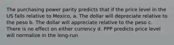 The purchasing power parity predicts that if the price level in the US falls relative to Mexico, a. The dollar will depreciate relative to the peso b. The dollar will appreciate relative to the peso c. There is no effect on either currency d. PPP predicts price level will normalize in the long-run