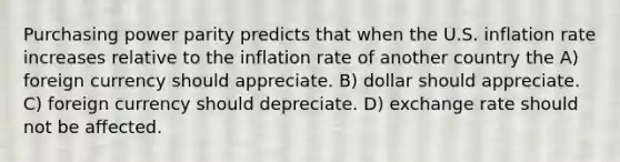 Purchasing power parity predicts that when the U.S. inflation rate increases relative to the inflation rate of another country the A) foreign currency should appreciate. B) dollar should appreciate. C) foreign currency should depreciate. D) exchange rate should not be affected.