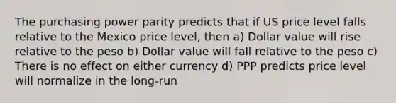 The purchasing power parity predicts that if US price level falls relative to the Mexico price level, then a) Dollar value will rise relative to the peso b) Dollar value will fall relative to the peso c) There is no effect on either currency d) PPP predicts price level will normalize in the long-run