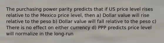 The purchasing power parity predicts that if US price level rises relative to the Mexico price level, then a) Dollar value will rise relative to the peso b) Dollar value will fall relative to the peso c) There is no effect on either currency d) PPP predicts price level will normalize in the long-run