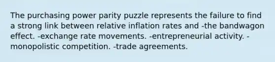 The purchasing power parity puzzle represents the failure to find a strong link between relative inflation rates and -the bandwagon effect. -exchange rate movements. -entrepreneurial activity. -monopolistic competition. -trade agreements.