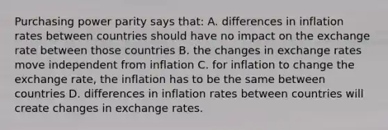 Purchasing power parity says that: A. differences in inflation rates between countries should have no impact on the exchange rate between those countries B. the changes in exchange rates move independent from inflation C. for inflation to change the exchange rate, the inflation has to be the same between countries D. differences in inflation rates between countries will create changes in exchange rates.